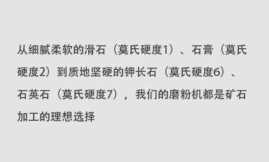 從細膩柔軟的滑石（莫氏硬度1）、石膏（莫氏硬度2）到質地堅硬的鉀長石（莫氏硬度6）、石英石（莫氏硬度7），我們的磨粉機都是礦石加工的理想選擇。
